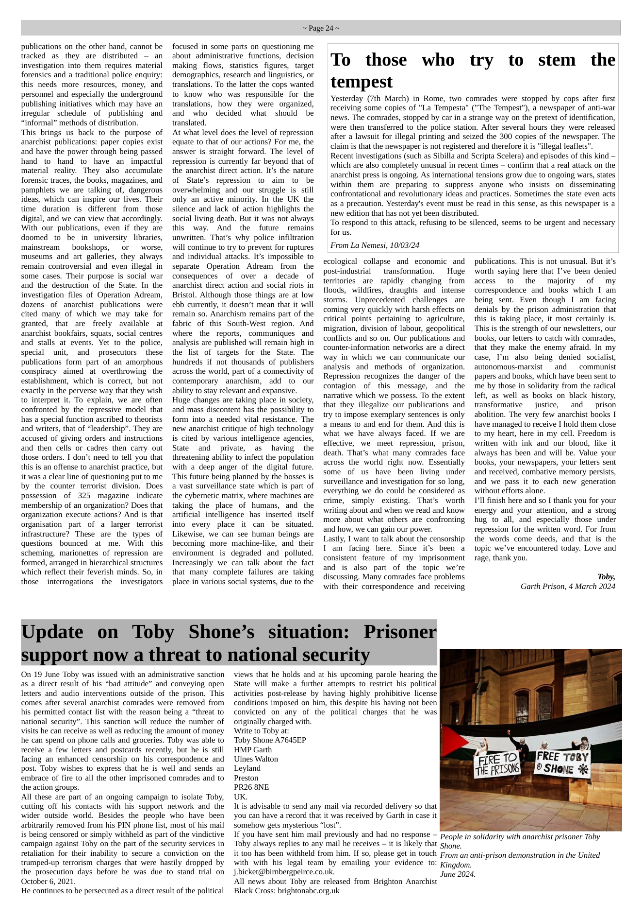 publications on the other hand, cannot be tracked as they are distributed ~ an investigation into them requires material forensics and a traditional police enquiry: this needs more resources, money, and personnel and especially the underground publishing initiatives which may have an irregular schedule of publishing and “informal” methods of distribution. ‘This brings us back to the purpose of anarchist publications: paper copies exist and have the power through being passed hand to hand to have an impactful material reality. They also accumulate forensic traces, the books, magazines, and pamphlets we are talking of, dangerous ideas, which can inspire our lives. Their time duration is different from those digital, and we can view that accordingly. With our publications, even if they are doomed to be in university libraries, mainstream bookshops, or worse, museums and art galleries, they always remain controversial and even illegal in some cases. Their purpose is social war and the destruction of the State. In the investigation files of Operation Adream, dozens of anarchist publications were cited many of which we may take for granted, that are freely available at anarchist bookfairs, squats, social centres and stalls at events. Yet to the police, special unit, and prosecutors these publications form part of an amorphous conspiracy aimed at overthrowing the establishment, which is correct, but not exactly in the perverse way that they wish to interpret it. To explain, we are often confronted by the repressive model that has a special function ascribed to theorists and writers, that of “leadership”. They are accused of giving orders and instructions and then cells or cadres then carry out those orders. I don’t need to tell you that this is an offense to anarchist practice, but it was a clear line of questioning put to me by the counter terrorist division. Does possession of 325 magazine indicate ‘membership of an organization? Does that organization execute actions? And is that organisation part of a larger terrorist infrastructure? These are the types of questions bounced at me. With this scheming, marionettes of repression are formed, arranged in hierarchical structures which reflect their feverish minds. So, in those interrogations the investigators ~Page 24~ focused in some parts on questioning me about administrative functions, decision making flows, statistics figures, target demographics, research and linguistics, or translations. To the latter the cops wanted to know who was responsible for the translations, how they were organized, and who decided what should be translated. At what level does the level of repression equate to that of our actions? For me, the answer is straight forward. The level of repression is currently far beyond that of the anarchist direct action. Its the nature of State’s repression to aim fto be overwhelming and our struggle is still only an active minority. In the UK the silence and lack of action highlights the social living death. But it was not always this way. And the future —remains unwritten. That’s why police infiltration will continue to try to prevent for ruptures and individual attacks. It’s impossible to separate Operation Adream from the consequences of over a decade of anarchist direct action and social riots in Bristol. Although those things are at low ebb currently, it doesn’t mean that it will remain so. Anarchism remains part of the fabric of this South-West region. And where the reports, communiques and analysis are published will remain high in the list of targets for the State. The hundreds if not thousands of publishers across the world, part of a connectivity of contemporary ~ anarchism, add to our ability to stay relevant and expansive. Huge changes are taking place in society, and mass discontent has the possibility to form into a needed vital resistance. The new anarchist critique of high technology is cited by various intelligence agencies, State and private, as having the threatening ability to infect the population with a deep anger of the digital future. ‘This future being planned by the bosses is a vast surveillance state which is part of the cybemnetic matrix, where machines are taking the place of humans, and the artificial intelligence has inserted itself into every place it can be situated. Likewise, we can see human beings are becoming more machine-like, and their environment is degraded and polluted. Increasingly we can talk about the fact that many complete failures are taking place in various social systems, due to the To those who try to stem the tempest Yesterday (7th March) in Rome, two comrades were stopped by cops after first receiving some copies of "La Tempesta” ("The Tempest"), a newspaper of anti-war news. The comrades, stopped by car in a strange way on the pretext of identification, were then transferred to the police station. After several hours they were released after a lawsuit for illegal printing and seized the 300 copies of the newspaper. The claim s that the newspaper is not registered and therefore it s "illegal leaflets". Recent investigations (such as Sibilla and Scripta Scelera) and episodes of this kind — which are also completely unusual in recent times — confirm that a real attack on the anarchist press is ongoing. As international tensions grow due to ongoing wars, states within them are preparing to suppress anyone who insists on disseminating confrontational and revolutionary ideas and practices. Sometimes the state even acts as a precaution. Yesterday’s event must be read in this sense, as this newspaper is a new edition that has not yet been distributed. To respond to this attack, refusing to be silenced, seems to be urgent and necessary for us. From La Nemesi, 10/03/24 ecological collapse and economic and post-industrial transformation. Huge territories are rapidly changing from floods, wildfires, draughts and intense storms. Unprecedented challenges are coming very quickly with harsh effects on critical points pertaining to agriculture, migration, division of labour, geopolitical conflicts and so on. Our publications and counter-information networks are a direct way in which we can communicate our analysis and methods of organization. Repression recognizes the danger of the contagion of this message, and the narrative which we possess. To the extent that they illegalize our publications and try to impose exemplary sentences is only a means to and end for them. And this is what we have always faced. If we are effective, we meet repression, prison, death. That’s what many comrades face across the world right now. Essentially some of us have been living under surveillance and investigation for so long, everything we do could be considered as crime, simply existing. That’s worth writing about and when we read and know more about what others are confronting and how, we can gain our power. Lastly, I want to talk about the censorship I am facing here. Since it’s been a consistentfeature of my imprisonment and is also part of the topic we’re discussing. Many comrades face problems with their correspondence and receiving Update on Toby Shone’s situation: Prisoner support now a threat to national security On 19 June Toby was issued with an administrative sanction as a direct result of his “bad attitude” and conveying open letters and audio interventions outside of the prison. This comes after several anarchist comrades were removed from his permitted contact list with the reason being a “threat to national security”. This sanction will reduce the number of visits he can receive as well as reducing the amount of money he can spend on phone calls and groceries. Toby was able to receive a few letters and postcards recently, but he is still facing an enhanced censorship on his correspondence and post. Toby wishes to express that he is well and sends an embrace of fire to all the other imprisoned comrades and to the action groups. All these are part of an ongoing campaign o isolate Toby, cutting off his contacts with his support network and the wider outside world. Besides the people who have been arbitrarily removed from his PIN phone list, most of his mail is being censored or simply withheld as part of the vindictive campaign against Toby on the part of the security services in retaliation for their inability to secure a conviction on the trumped-up terrorism charges that were hastily dropped by the prosecution days before he was due to stand trial on October 6, 2021. He continues to be persecuted as a direct result of the political originally charged with. Write to Toby at: Toby Shone A7645EP HMP Garth Ulnes Walton Leyland Preston PR26 8NE UK. views that he holds and at his upcoming parole hearing the State will make a further attempts to restrict his political activities post-release by having highly prohibitive license conditions imposed on him, this despite his having not been convicted on any of the political charges that he was It is advisable to send any mail via recorded delivery so that you can have a record that it was received by Garth in case it somehow gets mysterious “lost”. If you have sent him mail previously and had no response — peple in solidarity with anarchist prisoner Toby ‘Toby always replies to any mail he receives — it is likely that Shone. it t00 has been withheld from him. If so, please get in touch From an ant-prison demonstration in the United with with his legal team by emailing your evidence t: Kingdom, j.bicket@birnbergpeirce.co.uk. All news about Toby are released from Brighton Anarchist Black Cross: brightonabc.org.uk publications. This is not unusual. But it’s worth saying here that I’ve been denied access to the majority of my correspondence and books which I am being sent. Even though I am facing denials by the prison administration that this is taking place, it most certainly is. ‘This is the strength of our newsletters, our books, our letters to catch with comrades, that they make the enemy afraid. In my case, ’m also being denied socialist, ‘autonomous-marxist and ‘communist papers and books, which have been sent to me by those in solidarity from the radical left, as well as books on black history, transformative justice, and prison abolition. The very few anarchist books 1 have managed to receive I hold them close to my heart, here in my cell. Freedom is written with ink and our blood, like it always has been and will be. Value your books, your newspapers, your letters sent and received, combative memory persists, and we pass it to each new generation without efforts alone. Pl finish here and so I thank you for your energy and your attention, and a strong hug to all, ‘and especially those under repression for the written word. For from the words come deeds, and that is the topic we’ve encountered today. Love and rage, thank you. Toby, Garth Prison, 4 March 2024 June 2024.